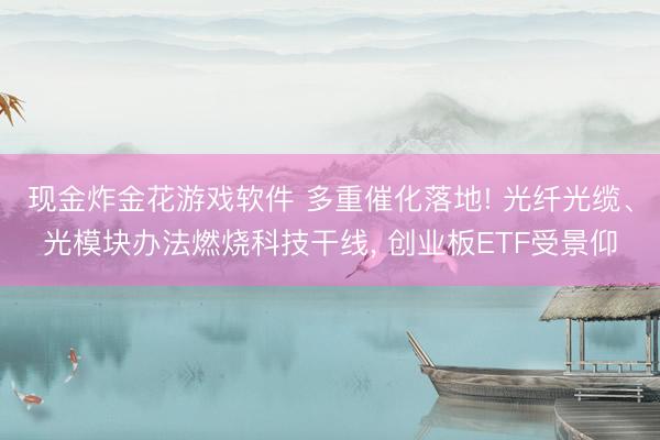 现金炸金花游戏软件 多重催化落地! 光纤光缆、光模块办法燃烧科技干线， 创业板ETF受景仰