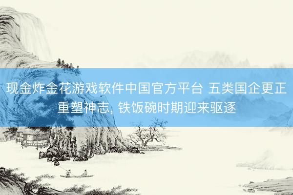 现金炸金花游戏软件中国官方平台 五类国企更正重塑神志， 铁饭碗时期迎来驱逐