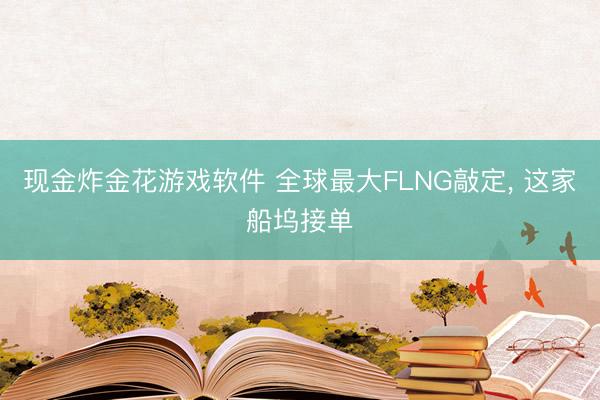 现金炸金花游戏软件 全球最大FLNG敲定， 这家船坞接单