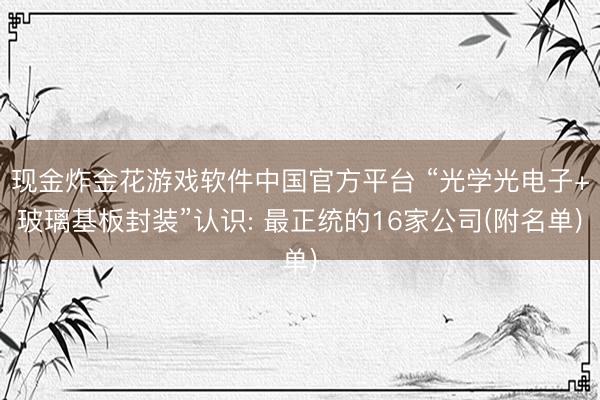 现金炸金花游戏软件中国官方平台 “光学光电子+玻璃基板封装”认识: 最正统的16家公司(附名单)