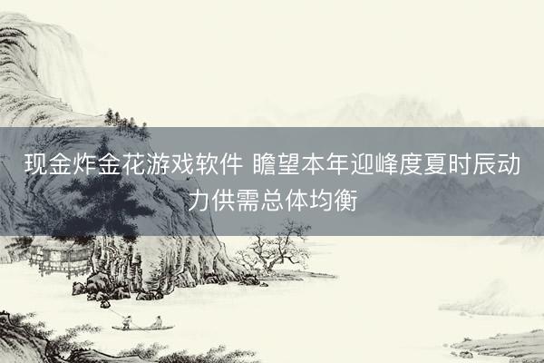 现金炸金花游戏软件 瞻望本年迎峰度夏时辰动力供需总体均衡