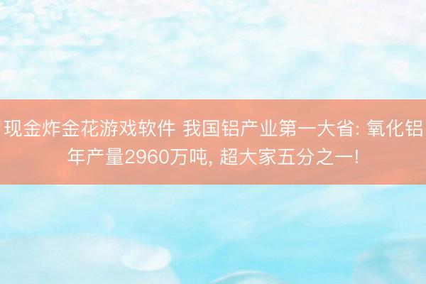 现金炸金花游戏软件 我国铝产业第一大省: 氧化铝年产量2960万吨， 超大家五分之一!