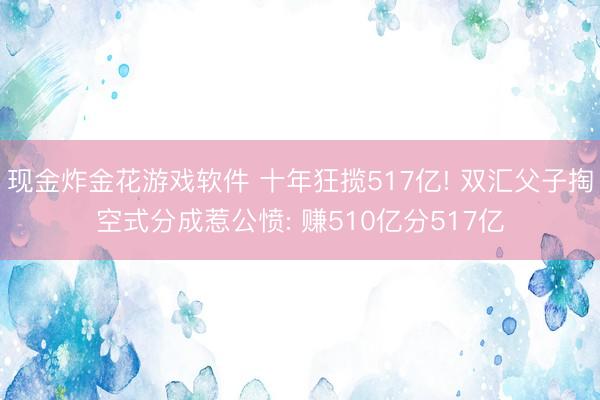 现金炸金花游戏软件 十年狂揽517亿! 双汇父子掏空式分成惹公愤: 赚510亿分517亿