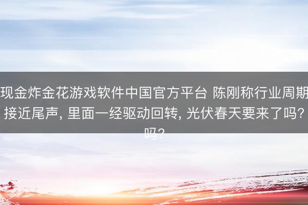 现金炸金花游戏软件中国官方平台 陈刚称行业周期接近尾声, 里面一经驱动回转, 光伏春天要来了吗?