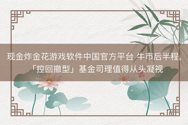 现金炸金花游戏软件中国官方平台 牛市后半程, 「控回撤型」基金司理值得从头凝视