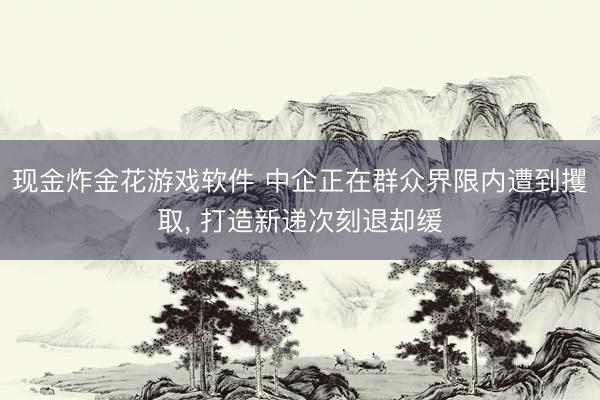 现金炸金花游戏软件 中企正在群众界限内遭到攫取， 打造新递次刻退却缓