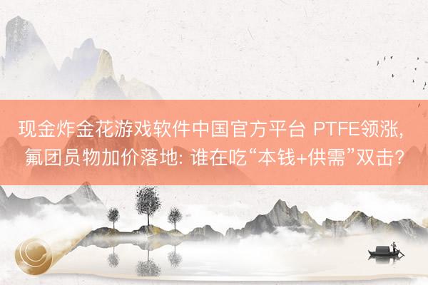 现金炸金花游戏软件中国官方平台 PTFE领涨, 氟团员物加价落地: 谁在吃“本钱+供需”双击?