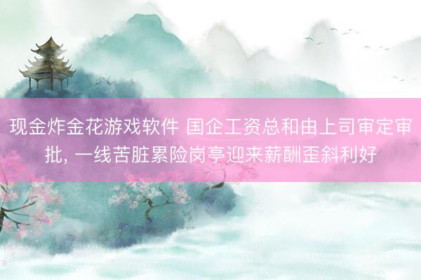 现金炸金花游戏软件 国企工资总和由上司审定审批, 一线苦脏累险岗亭迎来薪酬歪斜利好