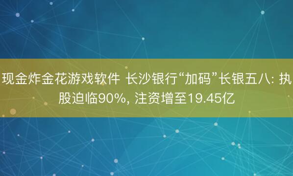 现金炸金花游戏软件 长沙银行“加码”长银五八: 执股迫临90%， 注资增至19.45亿