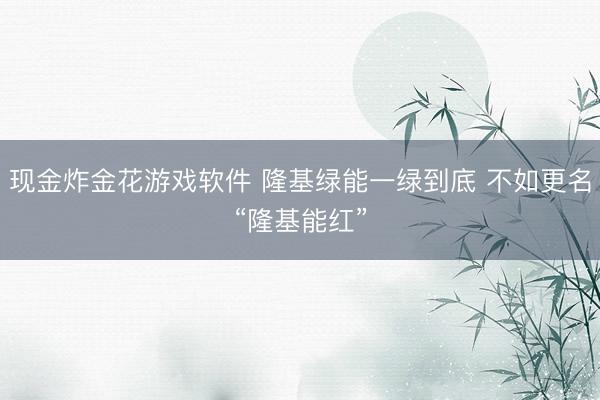 现金炸金花游戏软件 隆基绿能一绿到底 不如更名“隆基能红”