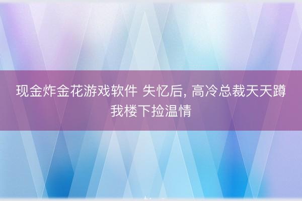 现金炸金花游戏软件 失忆后， 高冷总裁天天蹲我楼下捡温情