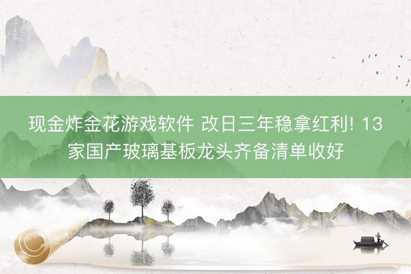 现金炸金花游戏软件 改日三年稳拿红利! 13家国产玻璃基板龙头齐备清单收好