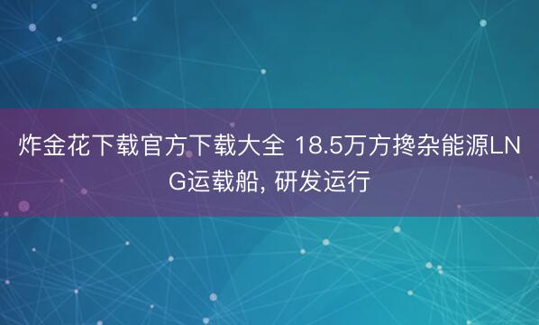 炸金花下载官方下载大全 18.5万方搀杂能源LNG运载船， 研发运行