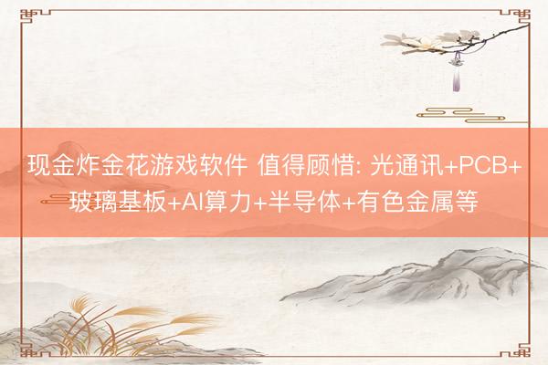 现金炸金花游戏软件 值得顾惜: 光通讯+PCB+玻璃基板+AI算力+半导体+有色金属等