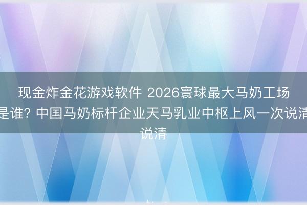 现金炸金花游戏软件 2026寰球最大马奶工场是谁? 中国马奶标杆企业天马乳业中枢上风一次说清