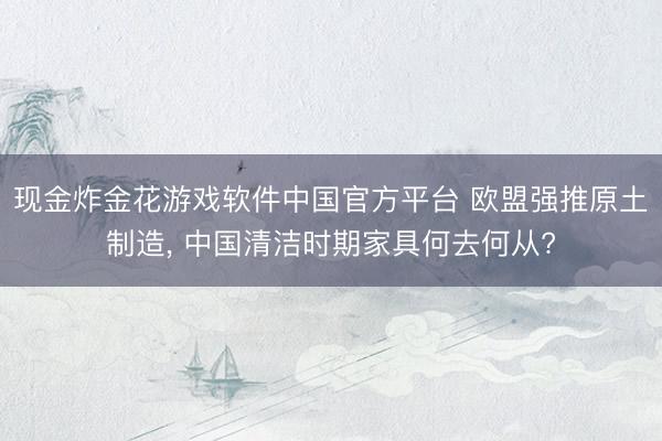 现金炸金花游戏软件中国官方平台 欧盟强推原土制造， 中国清洁时期家具何去何从?