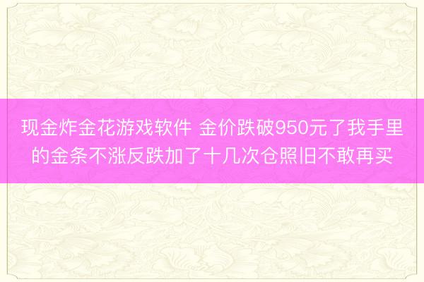 现金炸金花游戏软件 金价跌破950元了我手里的金条不涨反跌加了十几次仓照旧不敢再买