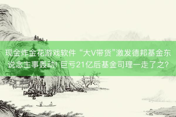现金炸金花游戏软件 “大V带货”激发德邦基金东说念主事轰动! 巨亏21亿后基金司理一走了之?
