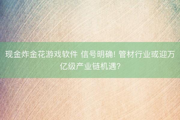 现金炸金花游戏软件 信号明确! 管材行业或迎万亿级产业链机遇?