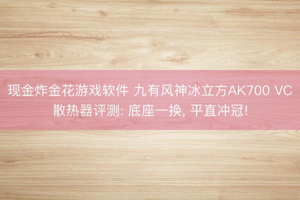 现金炸金花游戏软件 九有风神冰立方AK700 VC散热器评测: 底座一换, 平直冲冠!