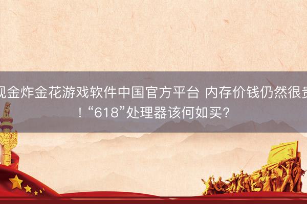 现金炸金花游戏软件中国官方平台 内存价钱仍然很贵! “618”处理器该何如买?