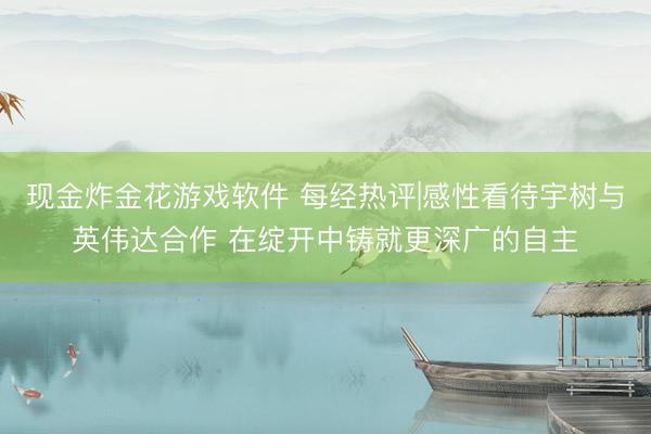 现金炸金花游戏软件 每经热评|感性看待宇树与英伟达合作 在绽开中铸就更深广的自主