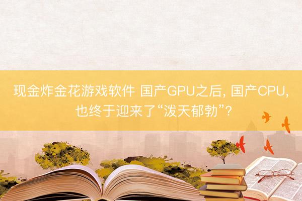 现金炸金花游戏软件 国产GPU之后, 国产CPU, 也终于迎来了“泼天郁勃”?