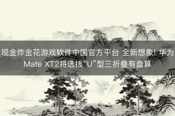 现金炸金花游戏软件中国官方平台 全新想象! 华为Mate XT2将选拔“U”型三折叠有盘算