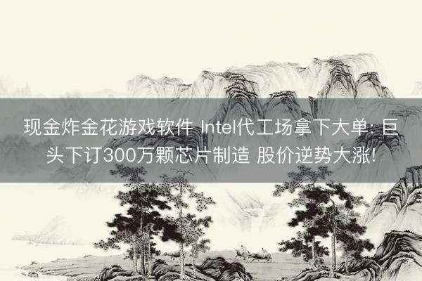 现金炸金花游戏软件 Intel代工场拿下大单: 巨头下订300万颗芯片制造 股价逆势大涨!