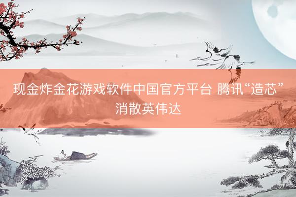 现金炸金花游戏软件中国官方平台 腾讯“造芯”消散英伟达