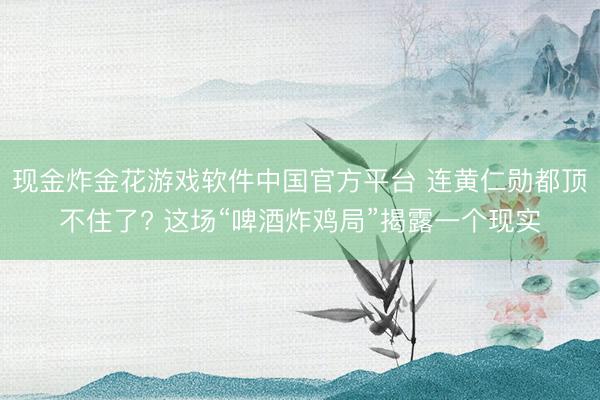 现金炸金花游戏软件中国官方平台 连黄仁勋都顶不住了? 这场“啤酒炸鸡局”揭露一个现实