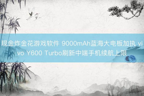 现金炸金花游戏软件 9000mAh蓝海大电板加执 vivo Y600 Turbo刷新中端手机续航上限