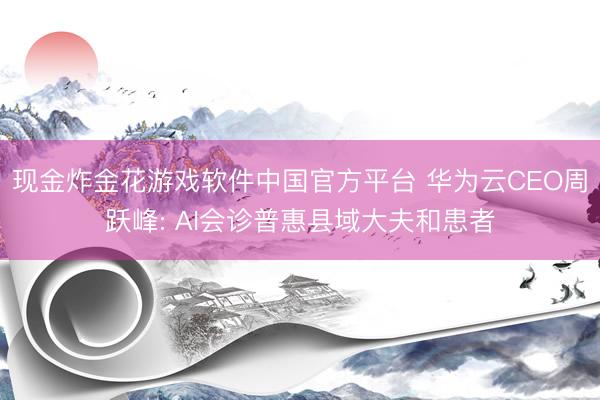 现金炸金花游戏软件中国官方平台 华为云CEO周跃峰: AI会诊普惠县域大夫和患者
