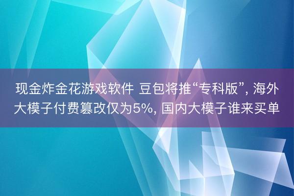 现金炸金花游戏软件 豆包将推“专科版”， 海外大模子付费篡改仅为5%， 国内大模子谁来买单