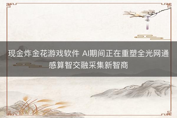 现金炸金花游戏软件 AI期间正在重塑全光网通感算智交融采集新智商