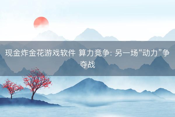 现金炸金花游戏软件 算力竞争: 另一场“动力”争夺战