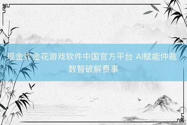 现金炸金花游戏软件中国官方平台 AI赋能仲裁 数智破解费事