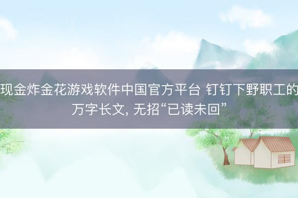 现金炸金花游戏软件中国官方平台 钉钉下野职工的万字长文， 无招“已读未回”