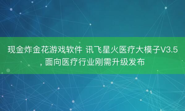 现金炸金花游戏软件 讯飞星火医疗大模子V3.5， 面向医疗行业刚需升级发布