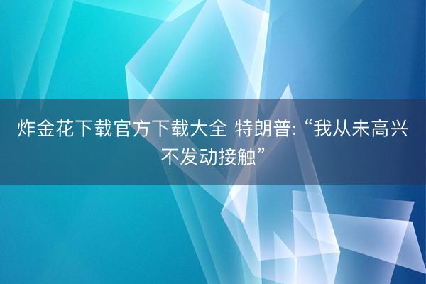 炸金花下载官方下载大全 特朗普: “我从未高兴不发动接触”