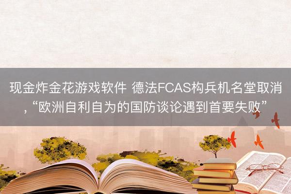 现金炸金花游戏软件 德法FCAS构兵机名堂取消， “欧洲自利自为的国防谈论遇到首要失败”