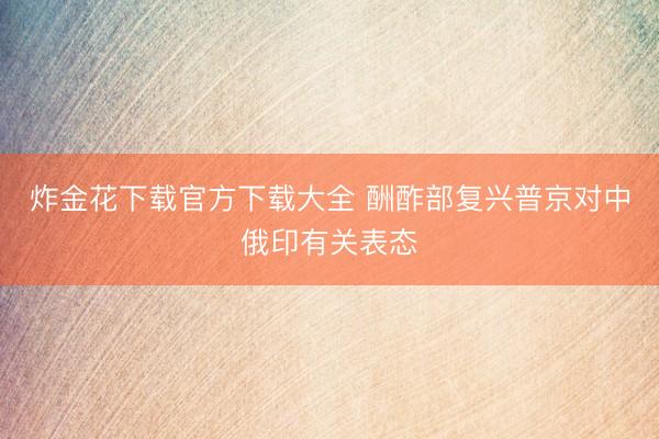 炸金花下载官方下载大全 酬酢部复兴普京对中俄印有关表态