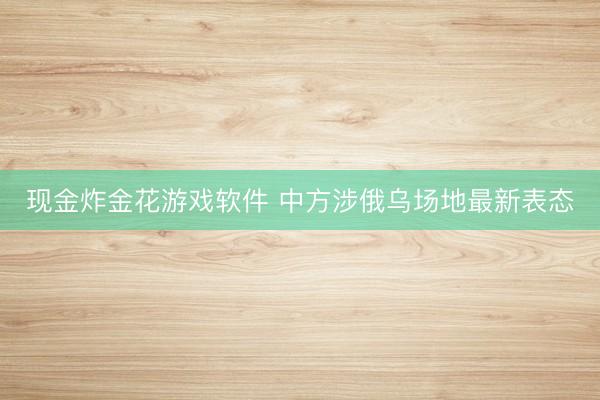 现金炸金花游戏软件 中方涉俄乌场地最新表态