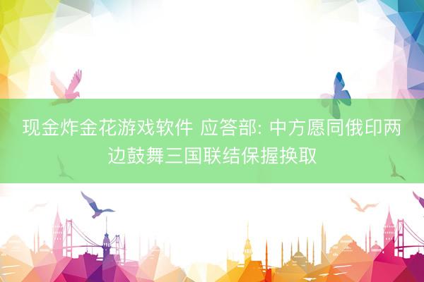 现金炸金花游戏软件 应答部: 中方愿同俄印两边鼓舞三国联结保握换取