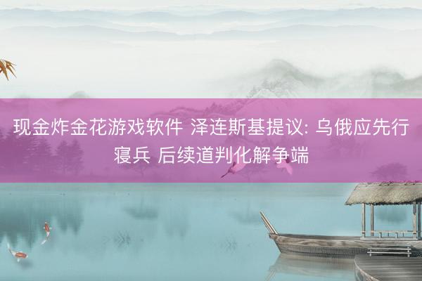 现金炸金花游戏软件 泽连斯基提议: 乌俄应先行寝兵 后续道判化解争端