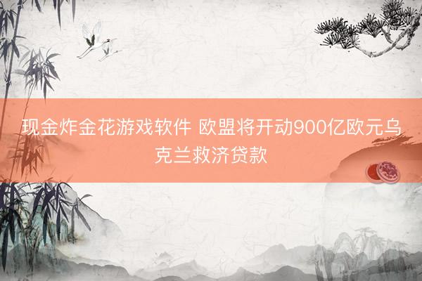 现金炸金花游戏软件 欧盟将开动900亿欧元乌克兰救济贷款