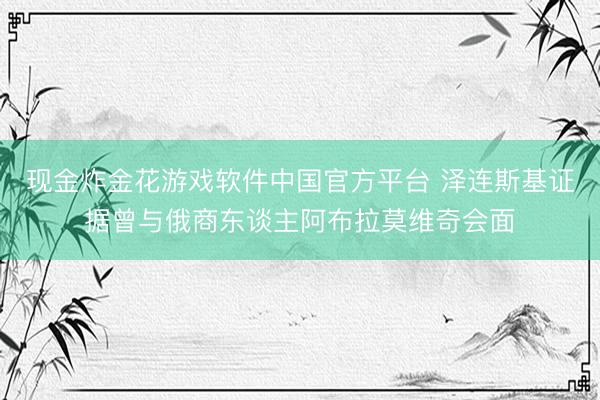 现金炸金花游戏软件中国官方平台 泽连斯基证据曾与俄商东谈主阿布拉莫维奇会面
