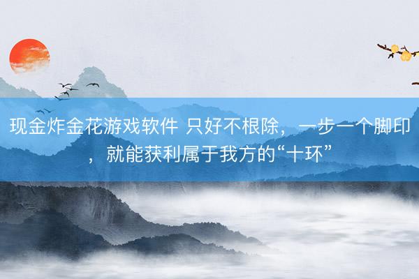 现金炸金花游戏软件 只好不根除，一步一个脚印，就能获利属于我方的“十环”
