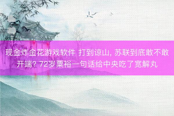 现金炸金花游戏软件 打到谅山， 苏联到底敢不敢开端? 72岁粟裕一句话给中央吃了宽解丸