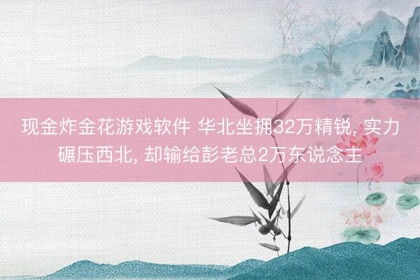 现金炸金花游戏软件 华北坐拥32万精锐， 实力碾压西北， 却输给彭老总2万东说念主